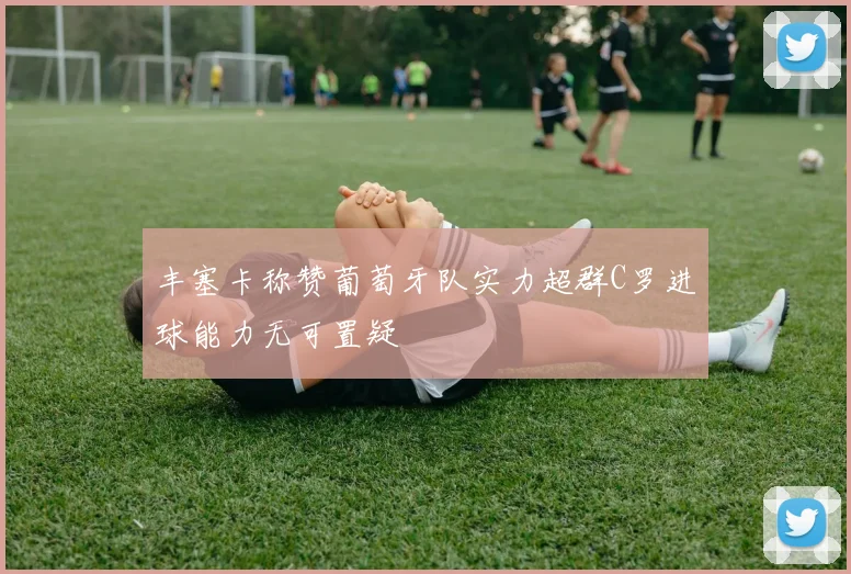 丰塞卡称赞葡萄牙队实力超群C罗进球能力无可置疑
