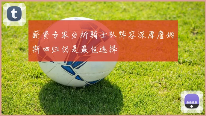 薪资专家分析骑士队阵容深厚詹姆斯回归仍是最佳选择