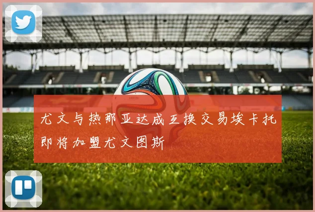 尤文与热那亚达成互换交易埃卡托即将加盟尤文图斯