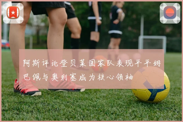 阿斯评论登贝莱国家队表现平平姆巴佩与奥利塞成为核心领袖