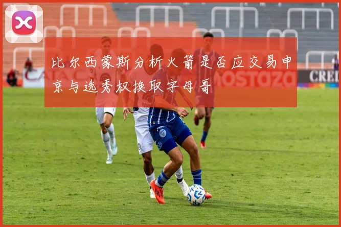比尔西蒙斯分析火箭是否应交易申京与选秀权换取字母哥
