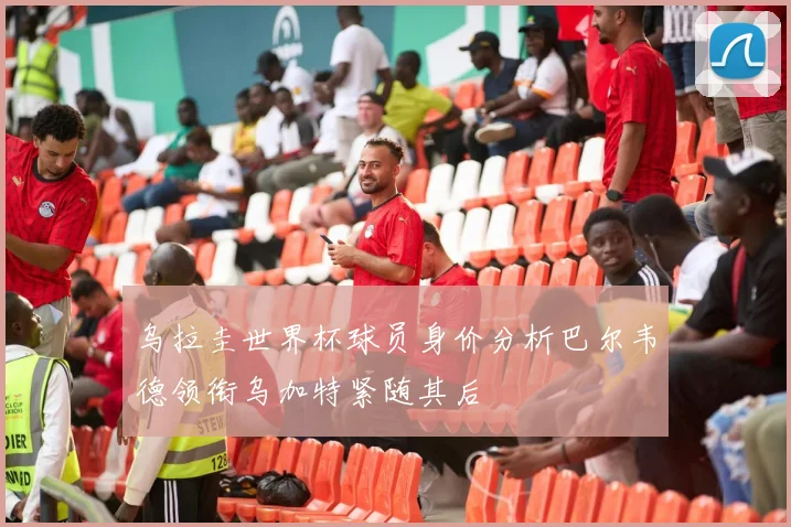 乌拉圭世界杯球员身价分析巴尔韦德领衔乌加特紧随其后