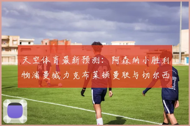 天空体育最新预测：阿森纳小胜利物浦曼城力克布莱顿曼联与切尔西握手言和