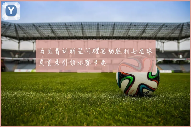 马竞青训新星闪耀客场胜利七名球员首秀引领比赛节奏