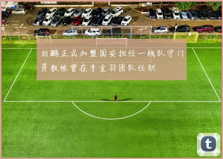 刘鹏正式加盟国安担任一线队守门员教练曾在李金羽团队任职