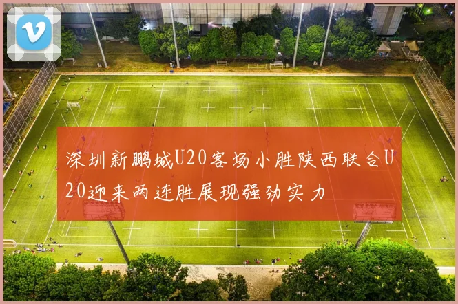 深圳新鹏城U20客场小胜陕西联合U20迎来两连胜展现强劲实力