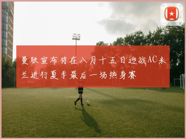 曼联宣布将在八月十五日迎战AC米兰进行夏季最后一场热身赛