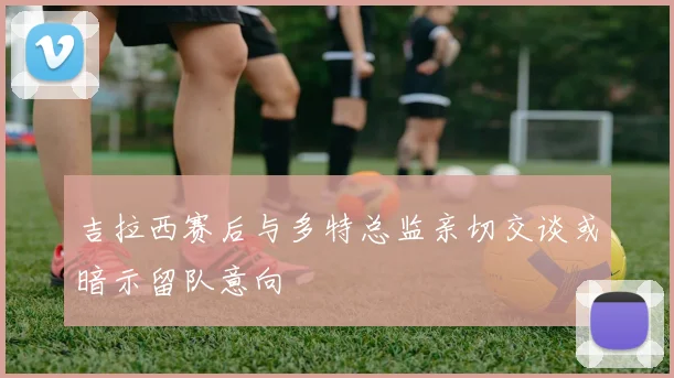 吉拉西赛后与多特总监亲切交谈或暗示留队意向