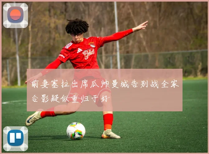 前妻塞拉出席瓜帅曼城告别战全家合影疑似重归于好