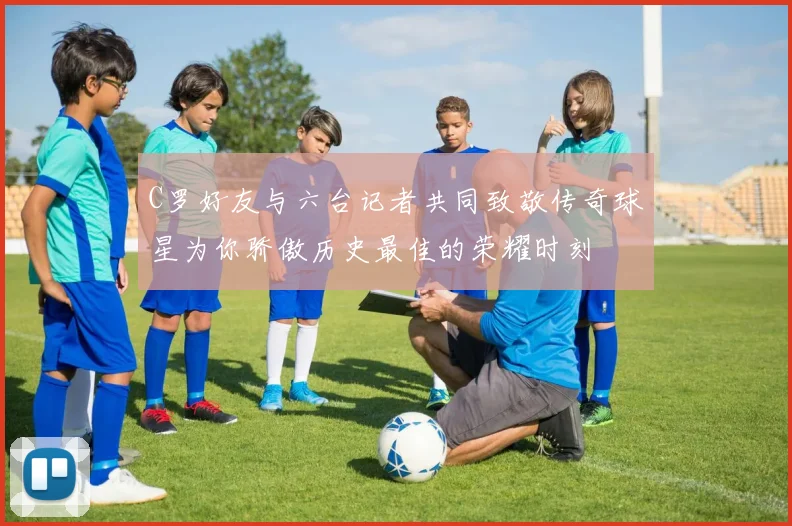 C罗好友与六台记者共同致敬传奇球星为你骄傲历史最佳的荣耀时刻