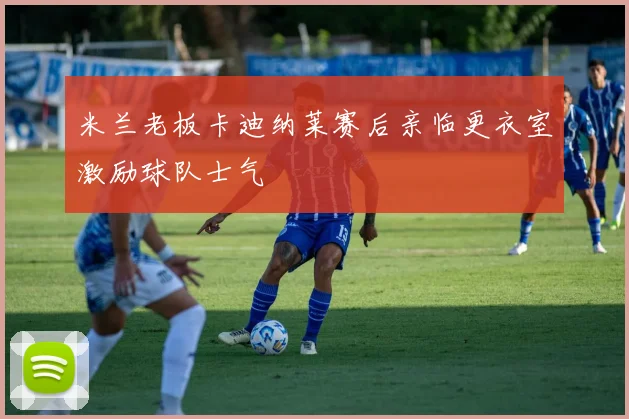 米兰老板卡迪纳莱赛后亲临更衣室激励球队士气