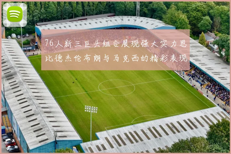76人新三巨头组合展现强大实力恩比德杰伦布朗与马克西的精彩表现引发期待
