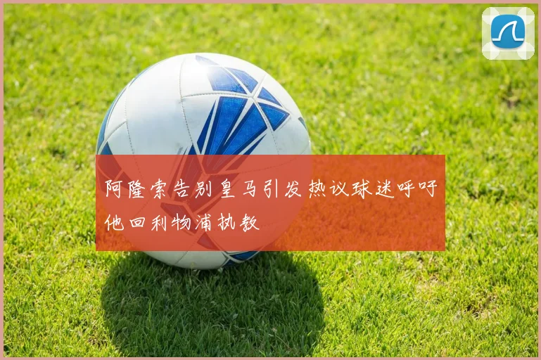阿隆索告别皇马引发热议球迷呼吁他回利物浦执教