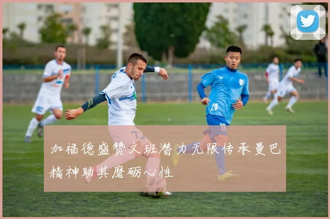 加福德盛赞文班潜力无限传承曼巴精神助其磨砺心性