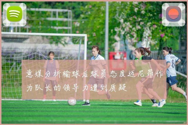 意媒分析输球后球员态度迈尼昂作为队长的领导力遭到质疑