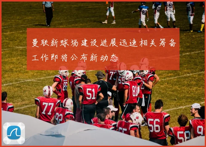 曼联新球场建设进展迅速相关筹备工作即将公布新动态