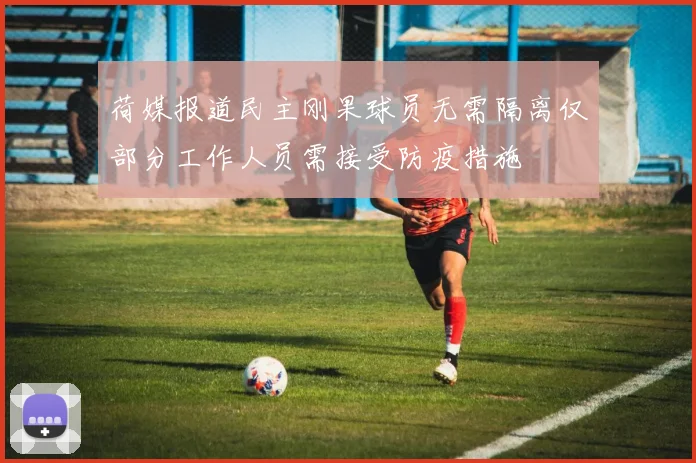 荷媒报道民主刚果球员无需隔离仅部分工作人员需接受防疫措施