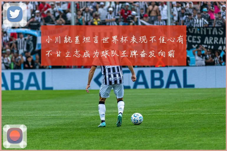 小川航基坦言世界杯表现不佳心有不甘立志成为球队王牌奋发向前