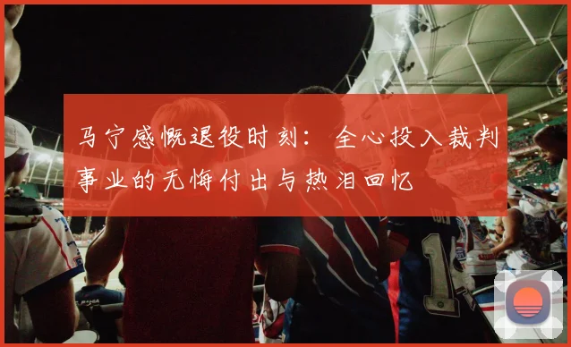 马宁感慨退役时刻：全心投入裁判事业的无悔付出与热泪回忆
