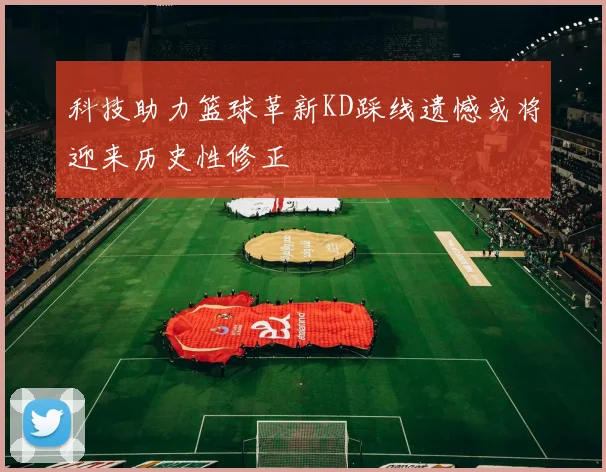 科技助力篮球革新KD踩线遗憾或将迎来历史性修正