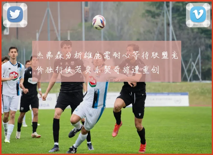 杰弗森分析雄鹿需耐心等待联盟竞价独行侠若卖东契奇将遭重创