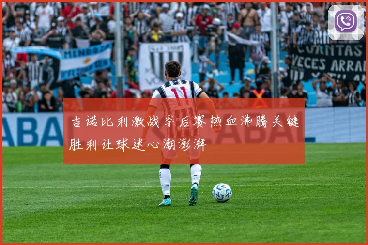 吉诺比利激战季后赛热血沸腾关键胜利让球迷心潮澎湃