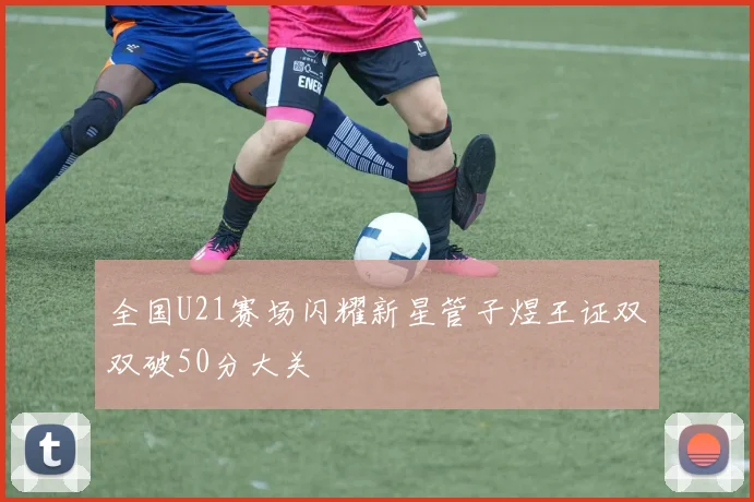 全国U21赛场闪耀新星管子煜王证双双破50分大关