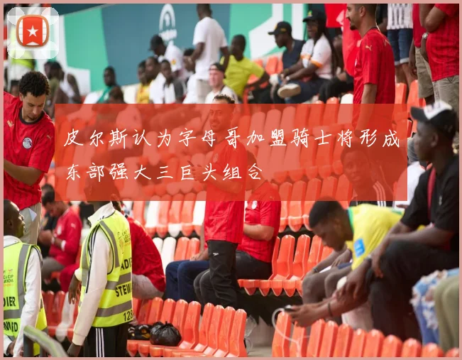 皮尔斯认为字母哥加盟骑士将形成东部强大三巨头组合