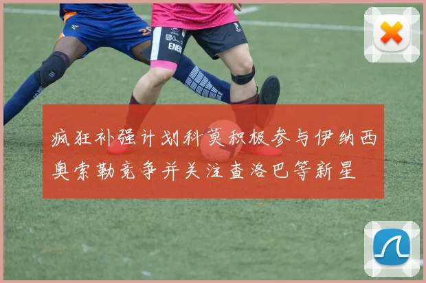 疯狂补强计划科莫积极参与伊纳西奥索勒竞争并关注查洛巴等新星